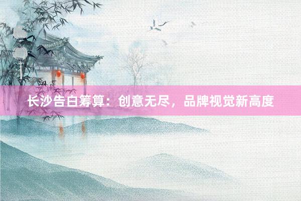 长沙告白筹算：创意无尽，品牌视觉新高度